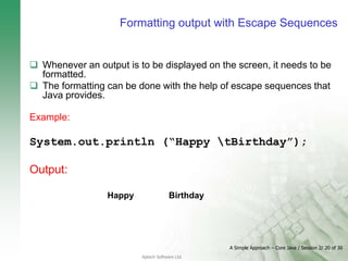 A Simple Approach – Core Java / Session 2/ 20 of 30
Aptech Software Ltd.
Formatting output with Escape Sequences
 Whenever an output is to be displayed on the screen, it needs to be
formatted.
 The formatting can be done with the help of escape sequences that
Java provides.
Example:
System.out.println (“Happy tBirthday”);
Output:
Happy Birthday
 