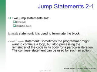 A Simple Approach – Core Java / Session 2/ 28 of 30
Aptech Software Ltd.
Jump Statements 2-1
 Two jump statements are:
break
continue
break statement: It is used to terminate the block.
continue statement: Sometimes the programmer might
want to continue a loop, but stop processing the
remainder of the code in its body for a particular iteration.
The continue statement can be used for such an action.
 