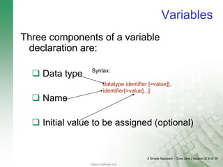 A Simple Approach – Core Java / Session 2/ 6 of 30
Aptech Software Ltd.
Variables
Three components of a variable
declaration are:
 Data type
 Name
 Initial value to be assigned (optional)
Syntax:
datatype identifier [=value][,
identifier[=value]...];
 