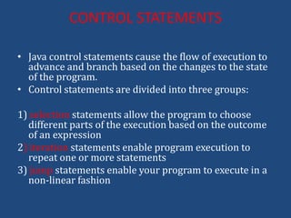 CONTROL STATEMENTS

• Java control statements cause the flow of execution to
  advance and branch based on the changes to the state
  of the program.
• Control statements are divided into three groups:

1) selection statements allow the program to choose
  different parts of the execution based on the outcome
  of an expression
2) iteration statements enable program execution to
  repeat one or more statements
3) jump statements enable your program to execute in a
  non-linear fashion
 