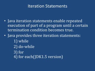 Iteration Statements


• Java iteration statements enable repeated
  execution of part of a program until a certain
  termination condition becomes true.
• Java provides three iteration statements:
     1) while
     2) do-while
     3) for
     4) for each(JDK1.5 version)
 