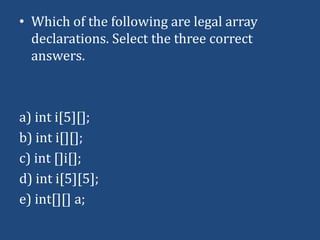 • Which of the following are legal array
  declarations. Select the three correct
  answers.



a) int i[5][];
b) int i[][];
c) int []i[];
d) int i[5][5];
e) int[][] a;
 