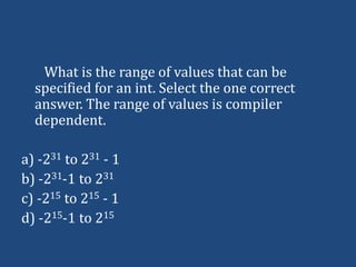 What is the range of values that can be
  specified for an int. Select the one correct
  answer. The range of values is compiler
  dependent.

a) -231 to 231 - 1
b) -231-1 to 231
c) -215 to 215 - 1
d) -215-1 to 215
 