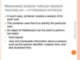 MAINTAINING SESSION THROUGH SESSION
TRACKING API -: HTTPSESSION INTERFACE
 In such case, container creates a session id for
each user.
 The container uses this id to identify the particular
user.
 An object of HttpSession can be used to perform
two tasks:
1. bind objects
2. view and manipulate information about a session,
such as the session identifier, creation time, and
last accessed time.
HoneyGurnaniM.EComputer
 