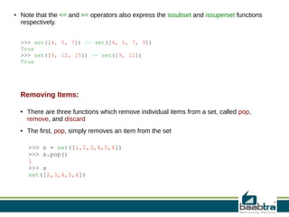 ●

Note that the <= and >= operators also express the issubset and issuperset functions
respectively.
>>> set([4, 5, 7]) <= set([4, 5, 7, 9])
True
>>> set([9, 12, 15]) >= set([9, 12])
True

Removing Items:
●

●

There are three functions which remove individual items from a set, called pop,
remove, and discard
The first, pop, simply removes an item from the set
>>> s = set([1,2,3,4,5,6])
>>> s.pop()
1
>>> s
set([2,3,4,5,6])

 