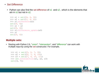 Set Difference

●

●

Python can also find the set difference of s1 and s2 , which is the elements that
are in s1 but not in s2.
>>> s1 = set([4, 6, 9])
>>> s2 = set([1, 6, 8])
>>> s1.difference(s2)
set([9, 4])
>>> s1 - s2
set([9, 4])
>>> s1.difference_update(s2)
>>> s1
set([9, 4])

Multiple sets:
●

Starting with Python 2.6, "union", "intersection", and "difference" can work with
multiple input by using the set constructor. For example,
>>> s1 = set([3, 6, 7, 9])
>>> s2 = set([6, 7, 9, 10])
>>> s3 = set([7, 9, 10, 11])
>>> set.intersection(s1, s2, s3)
set([9, 7])

 