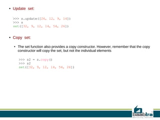 ●

Update set:
>>> s.update([26, 12, 9, 14])
>>> s
set([32, 9, 12, 14, 54, 26])

●

Copy set:
●

The set function also provides a copy constructor. However, remember that the copy
constructor will copy the set, but not the individual elements
>>> s2 = s.copy()
>>> s2
set([32, 9, 12, 14, 54, 26])

 