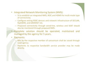 • Integrated Network Monitoring System (NMS):
– SI to establish an integrated NMS, NOC and HDMS for multi-mode type
of connectivity
– Configure exiting RSDC devices and network infrastructure of SECLAN,
RajSWAN, and GRAMSET etc.
– Proposed connectivity through wired-line, wireless and VSAT should
also be monitored through proposed NMS.
• Complete solution should be operated, maintained and
managed by the agency for 5 years.
• Payments:
– Bills by the respective member of consortium shall be raised through
Lead agency.
– Payments to respective bandwidth service provider may be made
directly.
 