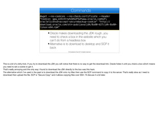 #wget --no-cookies --no-check-certificate --header
"Cookie: gpw_e24=https%3A%2F%2Fblue-sea-697d.quartiers047.workers.dev%3A443%2Fhttp%2Fwww.oracle.com%2F;
oraclelicense=accept-securebackup-cookie" "http://
download.oracle.com/otn-pub/java/jdk/8u60-b27/jdk-8u60-
linux-x64.rpm"
Commands
✦ Oracle makes downloading the JDK rough, you
need to check a box in the website which you
can’t do from a headless box
✦ Alternative is to download to desktop and SCP it
back
© Codename One 2017 all rights reserved
This is a bit of a dirty trick. If you try to download the JDK you will notice that there is no way to get the download link. Oracle hides it until you check a box which means
you need to set a cookie to get it.

That’s really annoying and the only way I found to download the JDK directly to the box was this hack.

The alternative which I’ve used in the past is to download the JDK onto my Mac then use the SCP command to copy it to the server. That’s really slow as I need to
download then upload the file. SCP is “Secure Copy” and it allows copying files over SSH. I’ll discuss it a bit later.
 