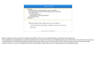 <plugin>
<groupId>org.springframework.boot</groupId>
<artifactId>spring-boot-maven-plugin</artifactId>
<configuration>
<fork>true</fork>
<executable>true</executable>
</configuration>
</plugin>
pom.xml
✦ Executable flag makes the jar runnable in
command line and also makes it work as a Linux
service!
© Codename One 2017 all rights reserved
Before we begin we need to make some changes to the POM file. This is one of the coolest features in spring boot and that says a lot!

You can generate an executable binary script that’s installed in front of the jar. That means you can literally type the name of the jar file on linux and it will run. No java -jar
or anything like that. This might seem trivial but the truly amazing thing is that you can use it as a service on linux which means you can bind it to common system
services in /etc/init.d. If you are not deeply familiar with Linux that might not seem like much but it makes setting up the server MUCH easier.
 
