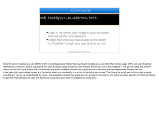 ssh root@your.ip.address.here
Commands
✦ Login to my server, don’t forget to boot the server
first and set the root password
✦ Notice that once you have a user on the server
it’s “healthier” to login as a user and not as root
© Codename One 2017 all rights reserved
Once the server is booted you can SSH to it with your root password. Notice that you should normally use a user other than root as usage of the root user should be
restricted to a minimum. Root is all powerful. You want to reduce usage of root for a few reasons, the obvious one is that mistakes in root can be costly. But another
reason can be that if your system was compromised with lower privileges a hacker has a good chance of elevating these privileges every time you use root. 

A few years back apache was hacked and the hacker relied on a vulnerability in a script on the site to gain access. The thing is the script was running under a regular
user that isn’t root so he couldn’t really do much… He uploaded an exploit that would give him access to root only if a root user executed a specific command and bingo,
he got root. Had someone not used root the hacker would have been stuck in purgatory for a long time…
 