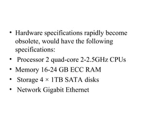 • Hardware specifications rapidly become
obsolete, would have the following
specifications:
• Processor 2 quad-core 2-2.5GHz CPUs
• Memory 16-24 GB ECC RAM
• Storage 4 × 1TB SATA disks
• Network Gigabit Ethernet
 