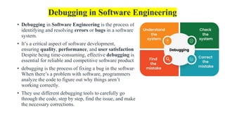 Debugging in Software Engineering
• Debugging in Software Engineering is the process of
identifying and resolving errors or bugs in a software
system.
• It’s a critical aspect of software development,
ensuring quality, performance, and user satisfaction.
Despite being time-consuming, effective debugging is
essential for reliable and competitive software products.
• debugging is the process of fixing a bug in the software.
When there’s a problem with software, programmers
analyze the code to figure out why things aren’t
working correctly.
• They use different debugging tools to carefully go
through the code, step by step, find the issue, and make
the necessary corrections.
 