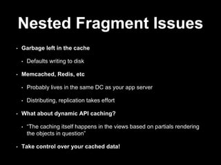 Nested Fragment Issues 
• Garbage left in the cache 
• Defaults writing to disk 
• Memcached, Redis, etc 
• Probably lives in the same DC as your app server 
• Distributing, replication takes effort 
• What about dynamic API caching? 
• “The caching itself happens in the views based on partials rendering 
the objects in question” 
• Take control over your cached data! 
 