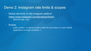 Demo 2: Instagram rate limits & scopes
- Global rate limits on the Instagram platform
(https://www.instagram.com/developer/limits/)
- 5000 API calls / hour
- Scopes
- public_content - to read any public profile info and media on a user’s behalf
(applications no longer accepted) :’(
 