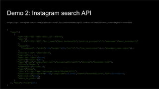 Demo 2: Instagram search API
{
"data":[
{
"id":"1614761577805643016_1157147895",
"user":{
"id":"1157147895","full_name":"Marc Hochstaffl","profile_picture":"…","username":"marc_hochstaffl"
},
"images":{
"thumbnail":{"width":150,"height":150,"url":"…"},"low_resolution":{…},"standard_resolution":{…}
},
"created_time":"1506714602",
"caption":{ … },
"user_has_liked":false,
"likes":{"count":181},
"tags":["sam","karposfasttrail","autumnud83cudf41","ahrntal","hundskehljoch"],
"filter":"Normal",
"comments":{"count":3},
"type":"image",
"link":"https://www.instagram.com/p/BZoyRmCDf0I/",
"location":{"latitude":47.05,"longitude":12.06667,"name":"Hundskehljoch","id":1033509208},
"attribution":null,
"users_in_photo":[]
}
], "meta":{"code":200}
}
https://api.instagram.com/v1/media/search?lat=47.051124693028548&lng=12.039835734128651&access_token=key&distance=5000
 