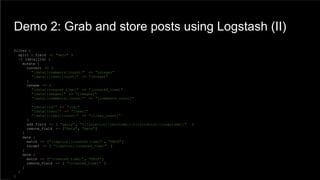 Demo 2: Grab and store posts using Logstash (II)
filter {
split { field => "data" }
if [data][id] {
mutate {
convert => {
"[data][comments][count]" => "integer"
"[data][likes][count]" => "integer"
}
rename => {
"[data][created_time]" => "[created_time]"
"[data][images]" => "[images]"
"[data][comments][count]" => "[comments_count]"
…
"[data][id]" => "[id]"
"[data][user]" => "[user]"
"[data][likes][count]" => "[likes_count]"
}
add_field => [ "geoip", "%{[location][latitude]},%{[location][longitude]}" ]
remove_field => ["data", "meta"]
}
date {
match => ["[caption][created_time]" , "UNIX"]
target => [ "[caption][created_time]" ]
}
date {
match => ["[created_time]" , "UNIX"]
remove_field => [ "[created_time]" ]
}
}
}
 