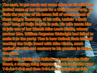 The cook, to get ready and come down as his wife had
invited some of her friends for a Ouija Board Party. He
finds the parlour of his house full of women-most of
them elderly members, of his wife, Lavinia’ s Book
Club- busy at Ouija boards in pair. His wife wants him
to join one of her friends Miss Laura Hinkle, whose
partner Mrs. William Augustus Wainright had failed to
make it to the party. That is how Hallock finds himself
working the Ouija board with Miss Hinkle, much
against his wish and contrary to his promise to Helen,
the spirit.
While Miss Hinkle and Hallock are moving the Ouija
board, a strange thing happens. First it spells the word
T-R-A-I-T-O-R and then H-E-L-E-N. Intrigued by this,

 