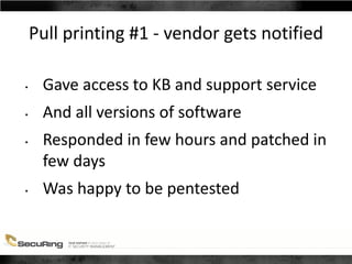 Pull printing #1 - vendor gets notified
• Gave access to KB and support service
• And all versions of software
• Responded in few hours and patched in
few days
• Was happy to be pentested
 