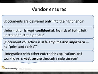 Vendor ensures
„Documents are delivered only into the right hands”
„Information is kept confidential. No risk of being left
unattended at the printer”
„Document collection is safe anytime and anywhere —
no “print and sprint”.”
„Integration with other enterprise applications and
workflows is kept secure through single sign-on”
 