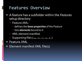 Features Overview
 A feature has a subfolder within the Features
  setup directory
   Feature.XML:
     defines the base properties of the Feature
     lists elements bound to it
   XML element manifest
   Supporting files (.aspx, .htm, .xsn, .resx, .dll…)
 Feature.XML
 Element manifest XML file(s)
 