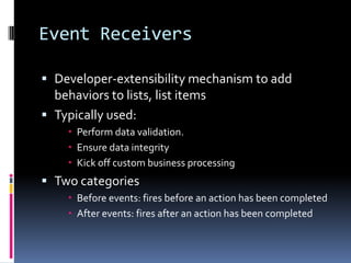 Event Receivers

 Developer-extensibility mechanism to add
  behaviors to lists, list items
 Typically used:
     Perform data validation.
     Ensure data integrity
     Kick off custom business processing
 Two categories
     Before events: fires before an action has been completed
     After events: fires after an action has been completed
 
