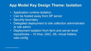 App Model Key Design Theme: Isolation
          • Application runtime isolation
          • Can be hosted away from SP server
          • Security boundary
          • Delegated deployment to site collection administrator
            or site admin
          • Deployment isolation from farm and server level
            repositories – 15 Hive, GAC, IIS, virtual
            folders, web.config


roykimsharepoint.wordpress.com
 