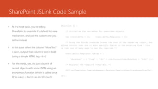SharePoint JSLink Code Sample
• At it’s most basic, you’re telling
SharePoint to override it’s default list view
mechanism, and use the custom one you
define instead
• In this case, when the column “MoreText”
is seen, output that column’s text in bold
(using a simple HTML tag <b>)
• For the nerds, yes, it’s just a bunch of
nested objects with some JSON using an
anonymous function (which is called once
SP is ready) – but it can do SO much!
(function () {
// Initialize the variables for overrides objects
var overrideCtx = {}; overrideCtx.Templates = {};
/* Using the Fields override leaves the rest of the rendering intact, but
allows control over one or more specific fields in the existing view – this
is just one of many ways to use the override */
overrideCtx.Templates.Fields = {
'MoreText' : { 'View' : '<b>' + ctx.CurrentItem.MoreText + '</b>' }};
/* Register the template overrides. */
SPClientTemplates.TemplateManager.RegisterTemplateOverrides(overrideCtx);
})();
 