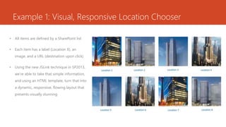 Example 1: Visual, Responsive Location Chooser
• All items are defined by a SharePoint list
• Each item has a label (Location X), an
image, and a URL (destination upon click)
• Using the new JSLink technique in SP2013,
we’re able to take that simple information,
and using an HTML template, turn that into
a dynamic, responsive, flowing layout that
presents visually stunning
 