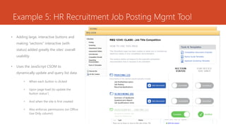 Example 5: HR Recruitment Job Posting Mgmt Tool
• Adding large, interactive buttons and
making “sections” interactive (with
status) added greatly the sites’ overall
usability
• Uses the JavaScript CSOM to
dynamically update and query list data
• When each button is clicked
• Upon page load (to update the
button status’)
• And when the site is first created
• Also enforces permissions (on Office
Use Only column)
 