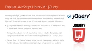 Popular JavaScript Library #1: jQuery
According to Google, “jQuery is a fast, small, and feature-rich JavaScript library. It makes
things like HTML document traversal and manipulation, event handling, animation, and
Ajax much simpler with an easy-to-use API that works across a multitude of browsers.”
• jQuery can make lots of (formerly) complex tasks trivial because of the nature of how
it abstracts the complex portions of JavaScript away
• Simply include jQuery in a web page (with a <script> include), then you can start
using the shortcut syntax (like “$(document).ready(alert(‘hi’));”) in a <script> block
• We use jQuery all the time because writing much of the equivalent JavaScript out by
hand is tedious, and cross-browser compatibility is a huge pain in raw JavaScript
 