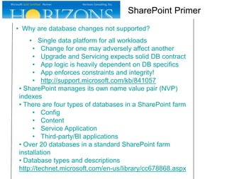 • Why are database changes not supported?
• Single data platform for all workloads
• Change for one may adversely affect another
• Upgrade and Servicing expects solid DB contract
• App logic is heavily dependent on DB specifics
• App enforces constraints and integrity!
• http://support.microsoft.com/kb/841057
• SharePoint manages its own name value pair (NVP)
indexes
• There are four types of databases in a SharePoint farm
• Config
• Content
• Service Application
• Third-party/BI applications
• Over 20 databases in a standard SharePoint farm
installation
• Database types and descriptions
http://technet.microsoft.com/en-us/library/cc678868.aspx
SharePoint Primer
 