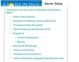 • SharePoint can use some functionality of Enterprise
Edition
• Online Index Rebuild
• AlwaysOn Availability Groups (SQL 2012)
• Transparent Data Encryption
• Table Partitioning (SharePoint 2010)
• Snapshots
• Content Deployment
• Backup
• Remote BLOB Storage
• Resource Governor
• PowerPivot for SharePoint
• HA for SharePoint integrated Reporting Services
Server Setup
 