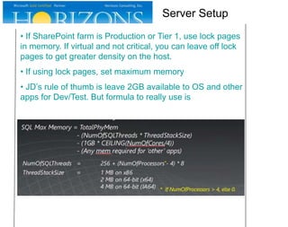 • If SharePoint farm is Production or Tier 1, use lock pages
in memory. If virtual and not critical, you can leave off lock
pages to get greater density on the host.
• If using lock pages, set maximum memory
• JD’s rule of thumb is leave 2GB available to OS and other
apps for Dev/Test. But formula to really use is
Server Setup
 