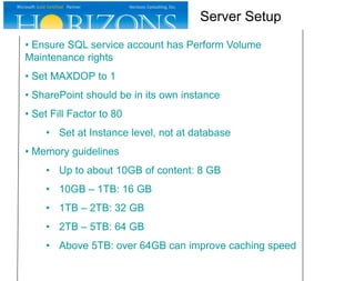 • Ensure SQL service account has Perform Volume
Maintenance rights
• Set MAXDOP to 1
• SharePoint should be in its own instance
• Set Fill Factor to 80
• Set at Instance level, not at database
• Memory guidelines
• Up to about 10GB of content: 8 GB
• 10GB – 1TB: 16 GB
• 1TB – 2TB: 32 GB
• 2TB – 5TB: 64 GB
• Above 5TB: over 64GB can improve caching speed
Server Setup
 