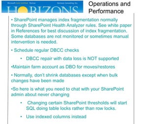 • SharePoint manages index fragmentation normally
through SharePoint Health Analyzer rules. See white paper
in References for best discussion of index fragmentation.
Some databases are not monitored or sometimes manual
intervention is needed.
• Schedule regular DBCC checks
• DBCC repair with data loss is NOT supported
•Maintain farm account as DBO for moves/restores
• Normally, don’t shrink databases except when bulk
changes have been made
•So here is what you need to chat with your SharePoint
admin about never changing
• Changing certain SharePoint thresholds will start
SQL doing table locks rather than row locks.
• Use indexed columns instead
Operations and
Performance
 