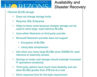 • Remote BLOB storage
• Does not change storage limits
• Requires SQL Enterprise
• Helps to lower costs because cheaper storage can be
used to store large, read intensive BLOBs
• Uses either filestream or third-party provider
• Microsoft filestream provider does not support
• Encryption of BLOBs
• Using data compression
• Use when you many large BLOBs (over 256KB) for read-
intensive or read-only access.
• Savings on lower cost storage should outweigh increased
IT operations complexity
• Third party options have much more flexibility and can
allow BLOBs greater than 2TB but at a cost
• 20ms response time for first byte requirement
Availability and
Disaster Recovery
 