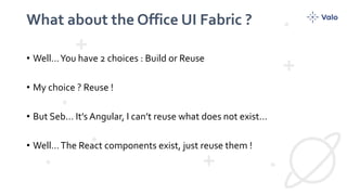 What about the Office UI Fabric ?
• Well…You have 2 choices : Build or Reuse
• My choice ? Reuse !
• But Seb… It’s Angular, I can’t reuse what does not exist…
• Well…The React components exist, just reuse them !
 