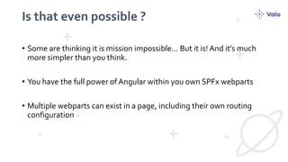Is that even possible ?
• Some are thinking it is mission impossible… But it is! And it’s much
more simpler than you think.
• You have the full power of Angular within you own SPFx webparts
• Multiple webparts can exist in a page, including their own routing
configuration
 