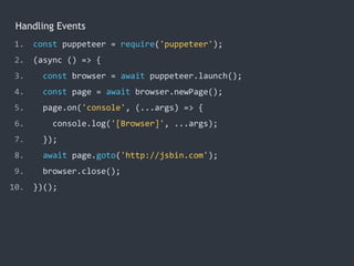 Handling Events
1. const puppeteer = require('puppeteer');
2. (async () => {
3. const browser = await puppeteer.launch();
4. const page = await browser.newPage();
5. page.on('console', (...args) => {
6. console.log('[Browser]', ...args);
7. });
8. await page.goto('http://jsbin.com');
9. browser.close();
10. })();
 