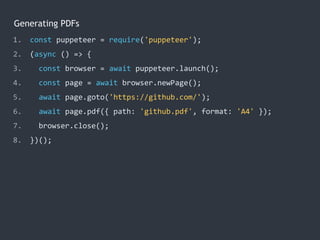 Generating PDFs
1. const puppeteer = require('puppeteer');
2. (async () => {
3. const browser = await puppeteer.launch();
4. const page = await browser.newPage();
5. await page.goto('https://github.com/');
6. await page.pdf({ path: 'github.pdf', format: 'A4' });
7. browser.close();
8. })();
 