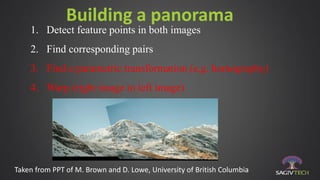 Building a panorama
1. Detect feature points in both images
2. Find corresponding pairs
3. Find a parametric transformation (e.g. homography)
4. Warp (right image to left image)
Taken from PPT of M. Brown and D. Lowe, University of British Columbia
 