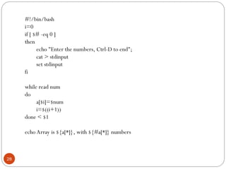 #!/bin/bash
i=0
if [ $# -eq 0 ]
then
echo "Enter the numbers, Ctrl-D to end";
cat > stdinput
set stdinput
fi
while read num
do
a[$i]=$num
i=$((i+1))
done < $1
echo Array is ${a[*]}, with ${#a[*]} numbers
28
 