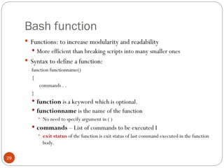 Bash function
 Functions: to increase modularity and readability
 More efficient than breaking scripts into many smaller ones
 Syntax to define a function:
function functionname()
{
commands . .
}
 function is a keyword which is optional.
 functionname is the name of the function
 No need to specify argument in ( )
 commands – List of commands to be executed I
 exit status of the function is exit status of last command executed in the function
body.
29
 
