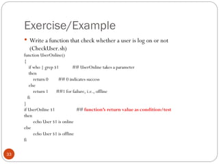 Exercise/Example
 Write a function that check whether a user is log on or not
(CheckUser.sh)
function UserOnline()
{
if who | grep $1 ## UserOnline takes a parameter
then
return 0 ## 0 indicates success
else
return 1 ##1 for failure, i.e., offline
fi
}
if UserOnline $1 ## function’s return value as condition/test
then
echo User $1 is online
else
echo User $1 is offline
fi
33
 