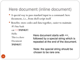 Here document (inline document)
34
 A special way to pass standard input to a command: here
document, i.e., from shell script itself
 Benefits: store codes and data together, easier to maintain
#!/bin/bash
cat <<!FUNKY!
Hello
This is a here
Document
!FUNKY!
Here document starts with <<,
followed by a special string which is
repeated at the end of the document.
Note: the special string should be
chosen to be rare one.
 