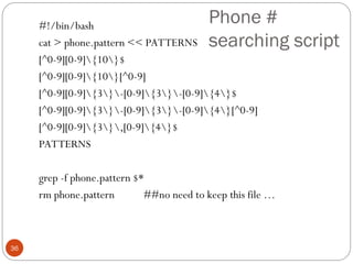 Phone #
searching script
#!/bin/bash
cat > phone.pattern << PATTERNS
[^0-9][0-9]{10}$
[^0-9][0-9]{10}[^0-9]
[^0-9][0-9]{3}-[0-9]{3}-[0-9]{4}$
[^0-9][0-9]{3}-[0-9]{3}-[0-9]{4}[^0-9]
[^0-9][0-9]{3},[0-9]{4}$
PATTERNS
grep -f phone.pattern $*
rm phone.pattern ##no need to keep this file …
36
 