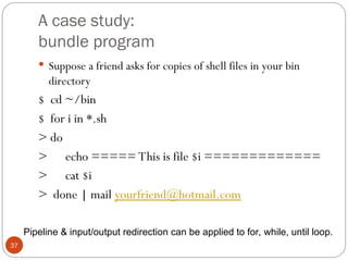 A case study:
bundle program
37
 Suppose a friend asks for copies of shell files in your bin
directory
$ cd ~/bin
$ for i in *.sh
> do
> echo ===== This is file $i =============
> cat $i
> done | mail yourfriend@hotmail.com
Pipeline & input/output redirection can be applied to for, while, until loop.
 
