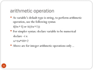 arithmetic operation
46
 As variable’s default type is string, to perform arithmetic
operation, use the following syntax
$[$x+1] or $(($x+1))
 For simpler syntax: declare variable to be numerical
declare –i x
x=$x*10+2
 Above are for integer arithmetic operations only ..
 