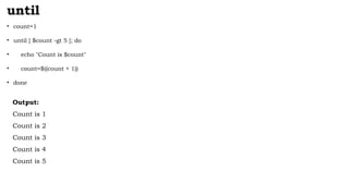 until
• count=1
• until [ $count -gt 5 ]; do
• echo "Count is $count"
• count=$((count + 1))
• done
Output:
Count is 1
Count is 2
Count is 3
Count is 4
Count is 5
 